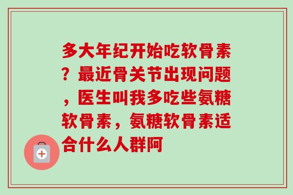 多大年纪开始吃软骨素？最近骨关节出现问题，医生叫我多吃些氨糖软骨素，氨糖软骨素适合什么人群阿