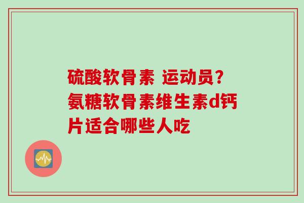 硫酸软骨素 运动员？氨糖软骨素维生素d钙片适合哪些人吃
