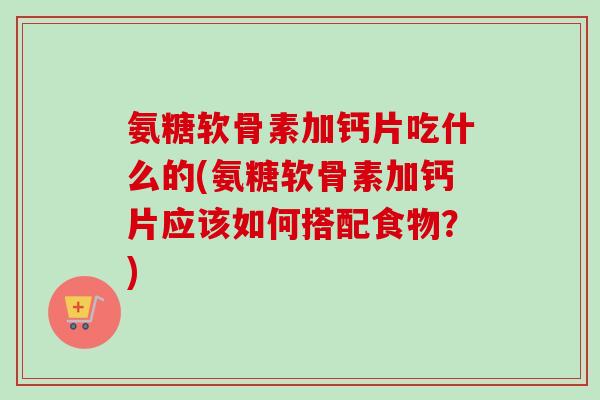 氨糖软骨素加钙片吃什么的(氨糖软骨素加钙片应该如何搭配食物？)