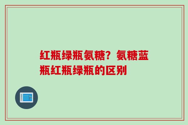 红瓶绿瓶氨糖？氨糖蓝瓶红瓶绿瓶的区别