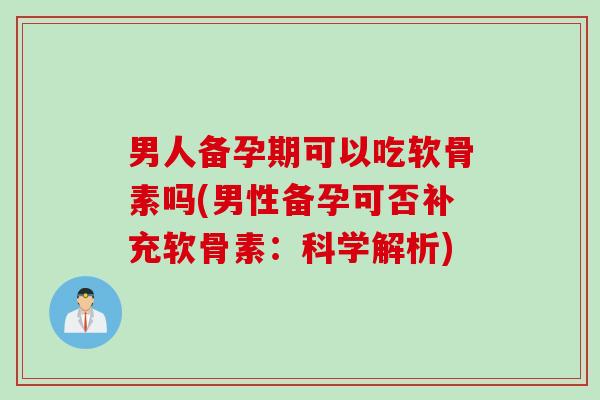 男人备孕期可以吃软骨素吗(男性备孕可否补充软骨素:科学解析) 男人备孕期可以吃软骨素吗(男性备孕可否补充软骨素:科学解析)