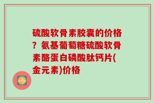 硫酸软骨素胶囊的价格？氨基葡萄糖硫酸软骨素酪蛋白磷酸肽钙片(金元素)价格