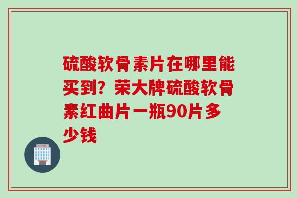 硫酸软骨素片在哪里能买到？荣大牌硫酸软骨素红曲片一瓶90片多少钱