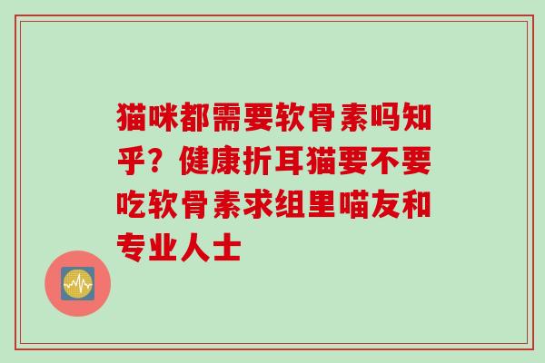 猫咪都需要软骨素吗知乎？健康折耳猫要不要吃软骨素求组里喵友和专业人士