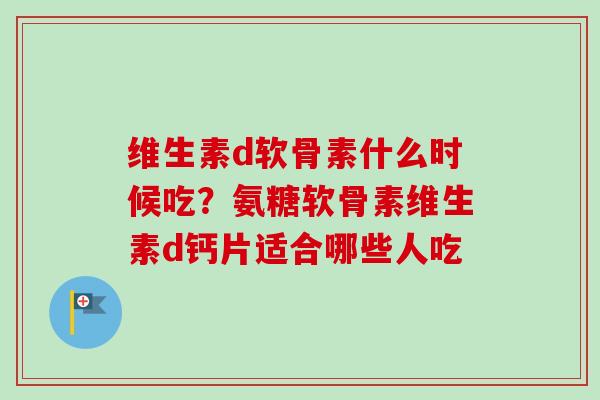 维生素d软骨素什么时候吃？氨糖软骨素维生素d钙片适合哪些人吃