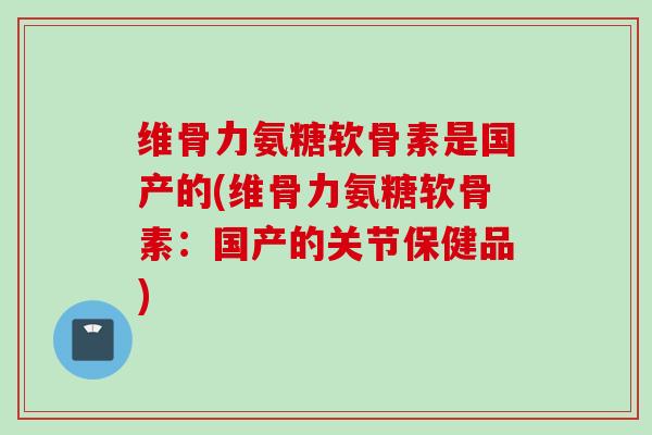 维骨力氨糖软骨素是国产的(维骨力氨糖软骨素：国产的关节保健品)
