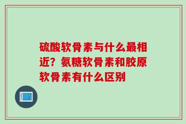 硫酸软骨素与什么最相近？氨糖软骨素和胶原软骨素有什么区别