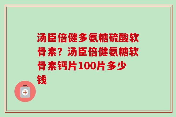 汤臣倍健多氨糖硫酸软骨素？汤臣倍健氨糖软骨素钙片100片多少钱