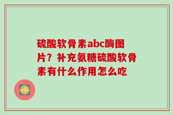 硫酸软骨素abc酶图片？补充氨糖硫酸软骨素有什么作用怎么吃