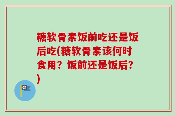 糖软骨素饭前吃还是饭后吃(糖软骨素该何时食用？饭前还是饭后？)