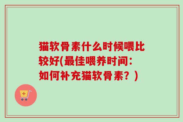 猫软骨素什么时候喂比较好(最佳喂养时间：如何补充猫软骨素？)