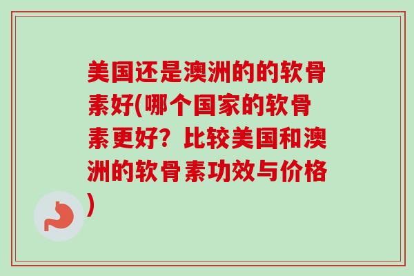 美国还是澳洲的的软骨素好(哪个国家的软骨素更好？比较美国和澳洲的软骨素功效与价格)