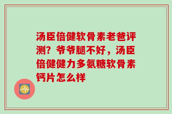 汤臣倍健软骨素老爸评测？爷爷腿不好，汤臣倍健健力多氨糖软骨素钙片怎么样