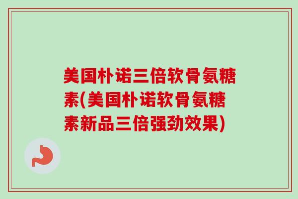 美国朴诺三倍软骨氨糖素(美国朴诺软骨氨糖素新品三倍强劲效果)
