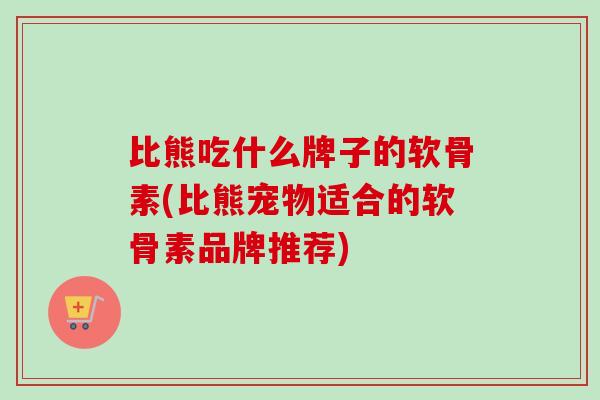 比熊吃什么牌子的软骨素(比熊宠物适合的软骨素品牌推荐)