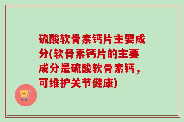 硫酸软骨素钙片主要成分(软骨素钙片的主要成分是硫酸软骨素钙，可维护关节健康)