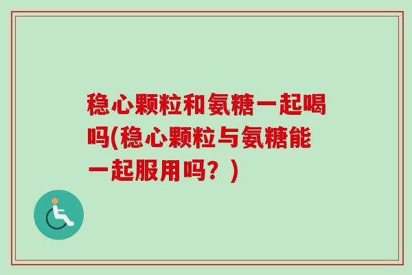 稳心颗粒和氨糖一起喝吗(稳心颗粒与氨糖能一起服用吗？)