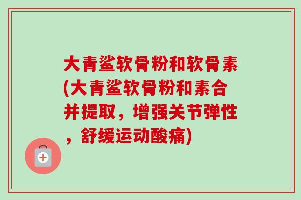 大青鲨软骨粉和软骨素(大青鲨软骨粉和素合并提取，增强关节弹性，舒缓运动酸痛)