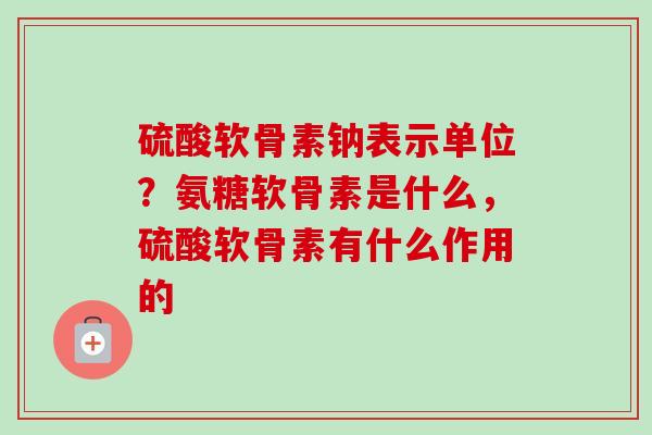 硫酸软骨素钠表示单位？氨糖软骨素是什么，硫酸软骨素有什么作用的