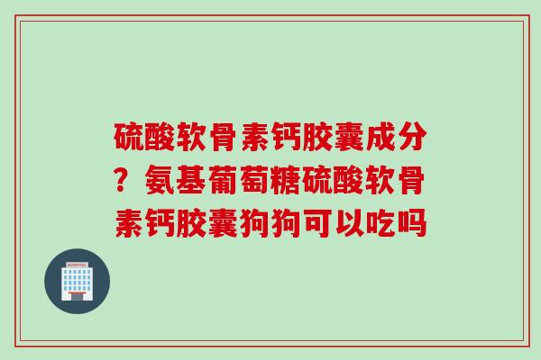 硫酸软骨素钙胶囊成分？氨基葡萄糖硫酸软骨素钙胶囊狗狗可以吃吗