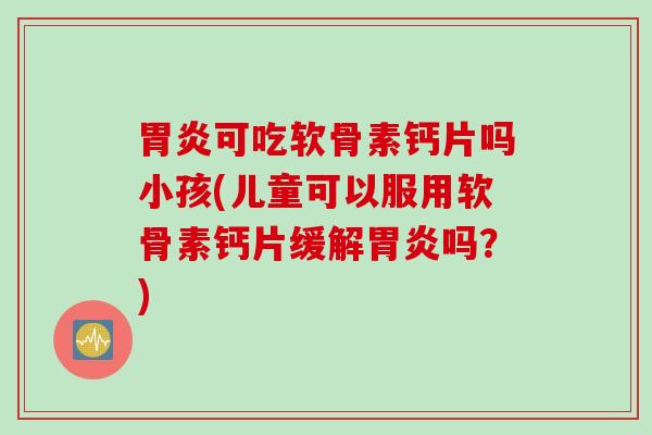 胃炎可吃软骨素钙片吗小孩(儿童可以服用软骨素钙片缓解胃炎吗？)