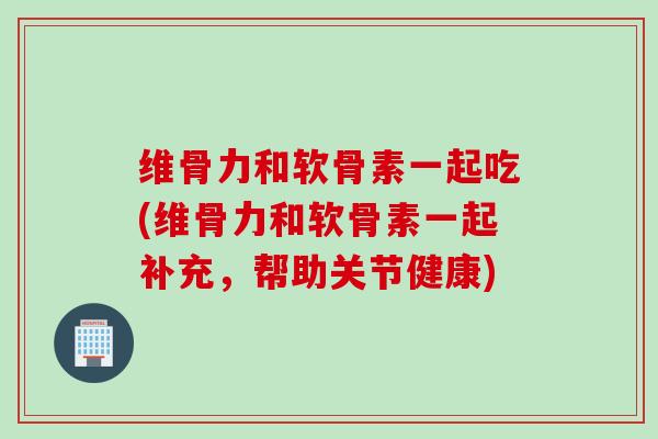维骨力和软骨素一起吃(维骨力和软骨素一起补充，帮助关节健康)