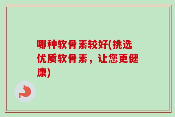 哪种软骨素较好(挑选优质软骨素，让您更健康)