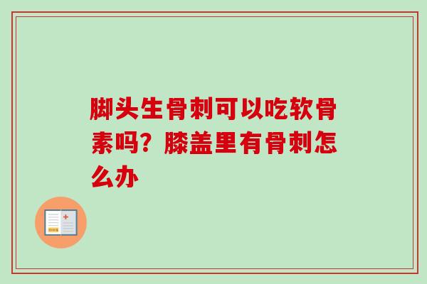 脚头生骨刺可以吃软骨素吗？膝盖里有骨刺怎么办