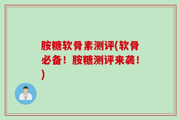 胺糖软骨素测评(软骨必备！胺糖测评来袭！)