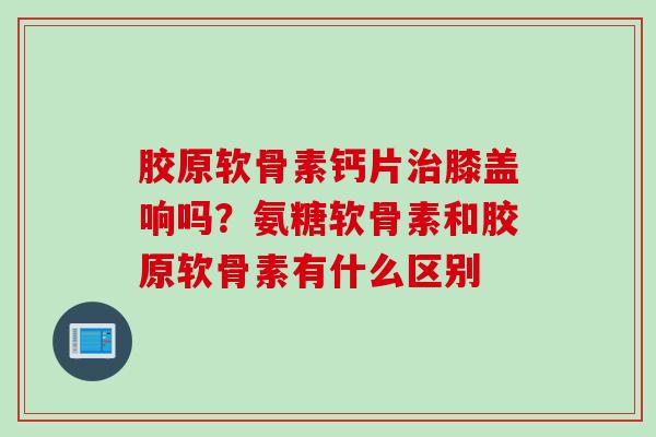 胶原软骨素钙片治膝盖响吗？氨糖软骨素和胶原软骨素有什么区别