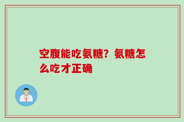 空腹能吃氨糖？氨糖怎么吃才正确