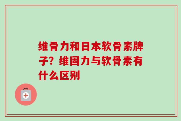维骨力和日本软骨素牌子？维固力与软骨素有什么区别