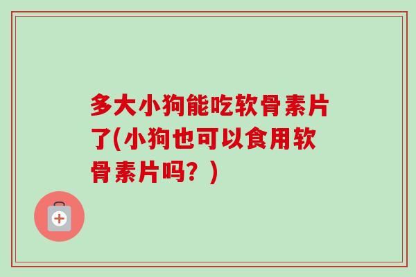 多大小狗能吃软骨素片了(小狗也可以食用软骨素片吗？)