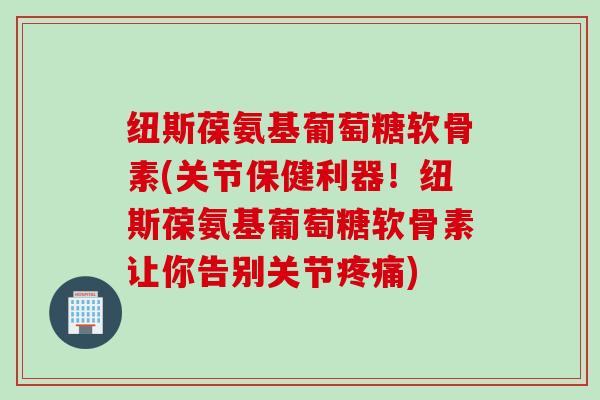 纽斯葆氨基葡萄糖软骨素(关节保健利器！纽斯葆氨基葡萄糖软骨素让你告别关节)