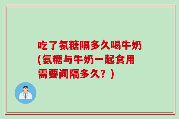 吃了氨糖隔多久喝牛奶(氨糖与牛奶一起食用需要间隔多久？)
