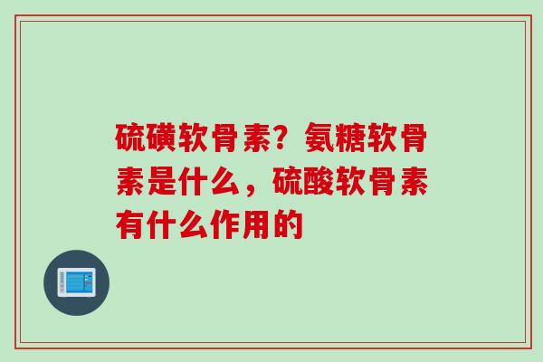 硫磺软骨素？氨糖软骨素是什么，硫酸软骨素有什么作用的