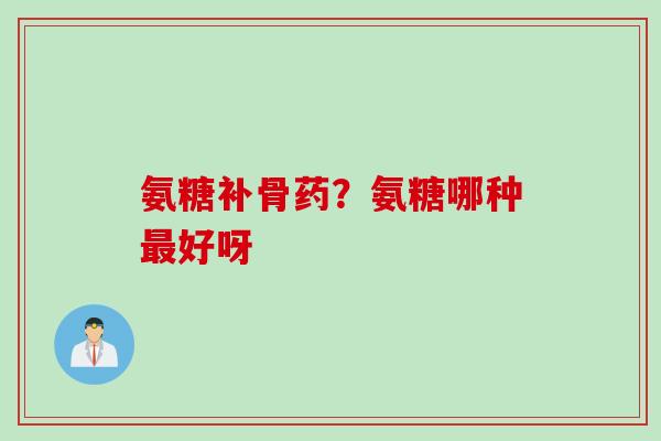 氨糖补骨药？氨糖哪种最好呀