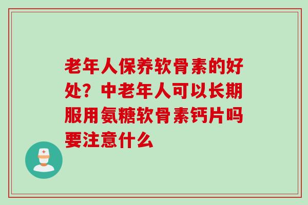 老年人保养软骨素的好处？中老年人可以长期服用氨糖软骨素钙片吗要注意什么
