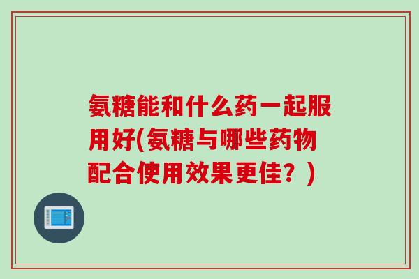氨糖能和什么药一起服用好(氨糖与哪些药物配合使用效果更佳？)