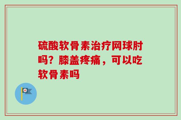 硫酸软骨素网球肘吗？膝盖，可以吃软骨素吗