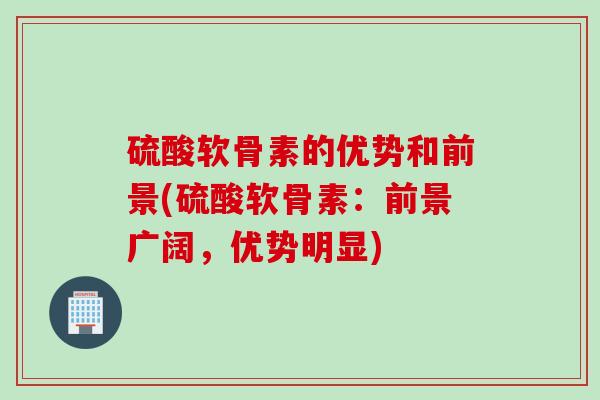 硫酸软骨素的优势和前景(硫酸软骨素：前景广阔，优势明显)