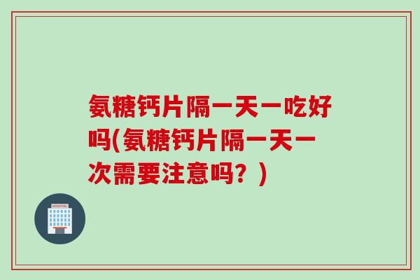 氨糖钙片隔一天一吃好吗(氨糖钙片隔一天一次需要注意吗？)