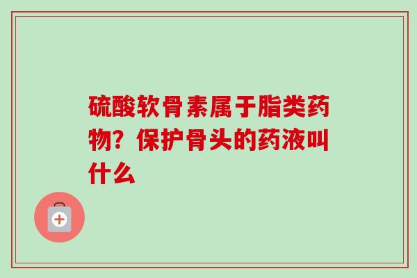 硫酸软骨素属于脂类药物？保护骨头的药液叫什么