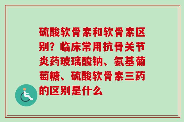 硫酸软骨素和软骨素区别？临床常用抗骨关节炎药玻璃酸钠、氨基葡萄糖、硫酸软骨素三药的区别是什么
