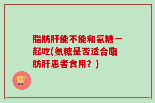脂肪肝能不能和氨糖一起吃(氨糖是否适合脂肪肝患者食用？)