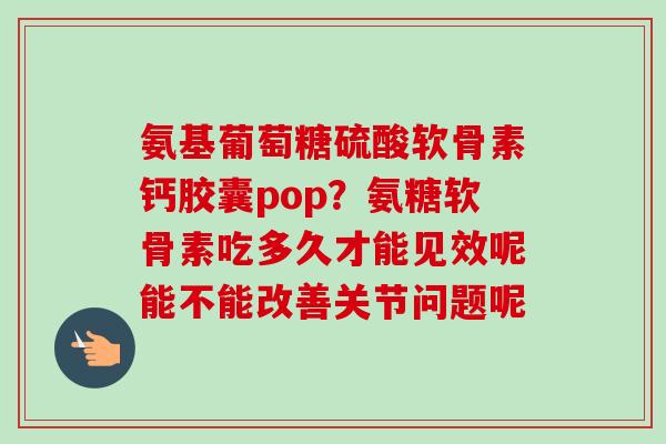 氨基葡萄糖硫酸软骨素钙胶囊pop？氨糖软骨素吃多久才能见效呢能不能改善关节问题呢