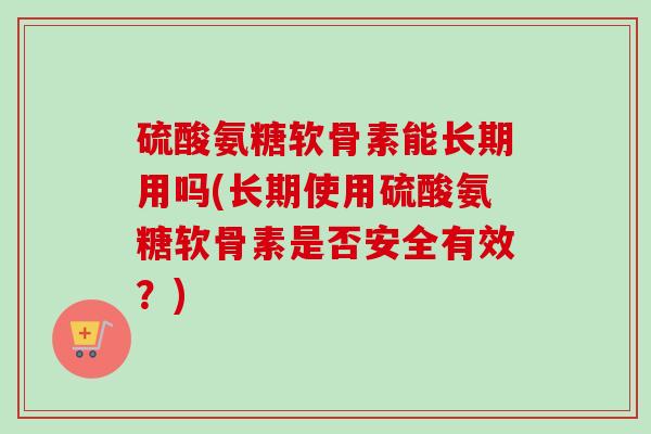 硫酸氨糖软骨素能长期用吗(长期使用硫酸氨糖软骨素是否安全有效？)
