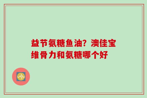 益节氨糖鱼油？澳佳宝维骨力和氨糖哪个好