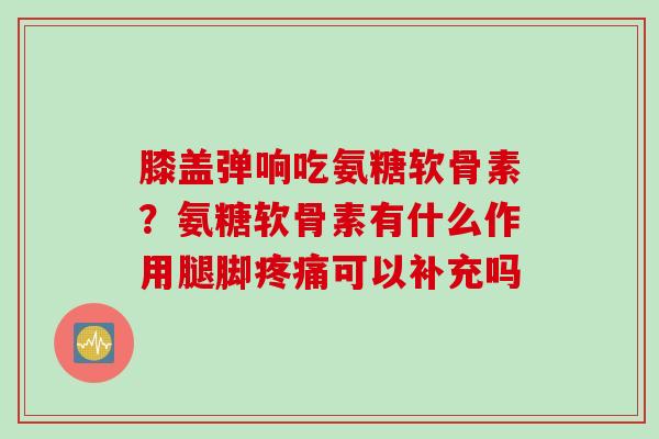 膝盖弹响吃氨糖软骨素？氨糖软骨素有什么作用腿脚可以补充吗