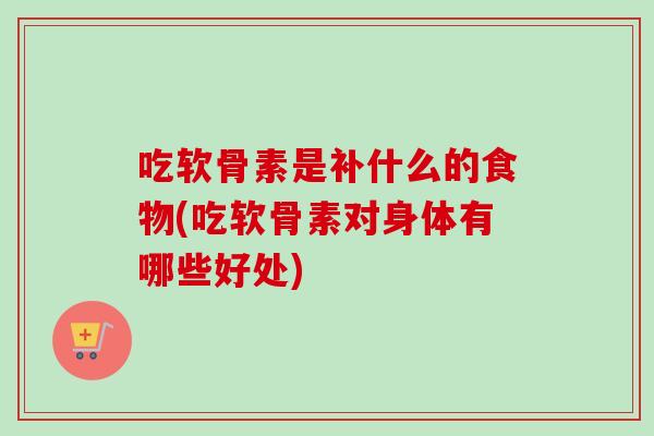 吃软骨素是补什么的食物(吃软骨素对身体有哪些好处)